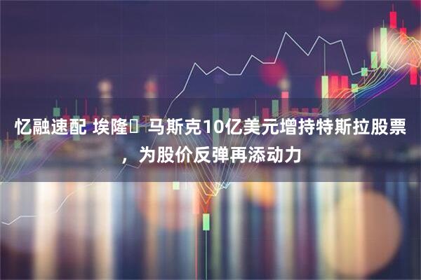 忆融速配 埃隆・马斯克10亿美元增持特斯拉股票，为股价反弹再添动力