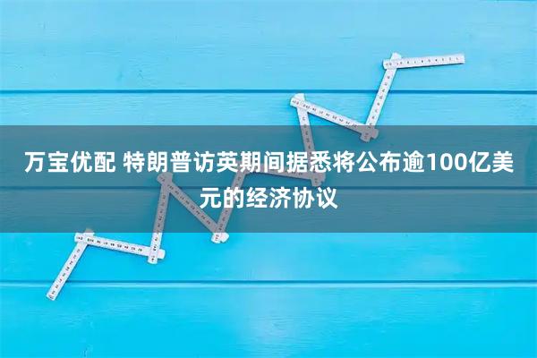 万宝优配 特朗普访英期间据悉将公布逾100亿美元的经济协议