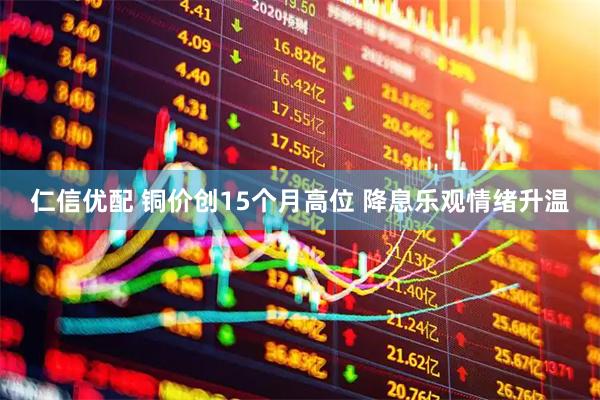 仁信优配 铜价创15个月高位 降息乐观情绪升温