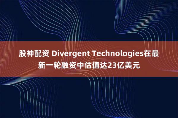股神配资 Divergent Technologies在最新一轮融资中估值达23亿美元