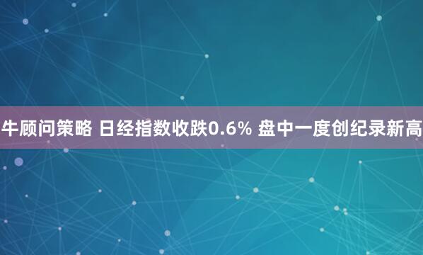 牛顾问策略 日经指数收跌0.6% 盘中一度创纪录新高