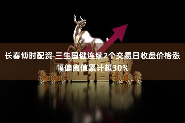 长春博时配资 三生国健连续2个交易日收盘价格涨幅偏离值累计超30%