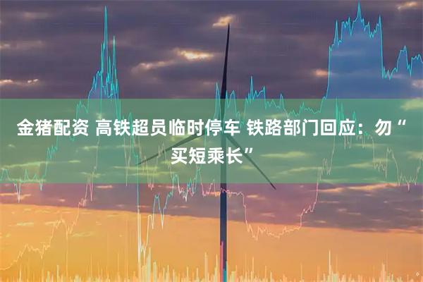 金猪配资 高铁超员临时停车 铁路部门回应：勿“买短乘长”