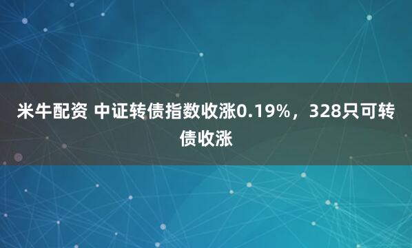 米牛配资 中证转债指数收涨0.19%，328只可转债收涨