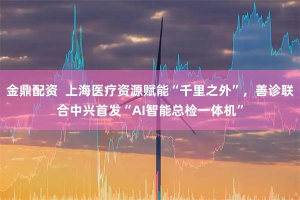 金鼎配资  上海医疗资源赋能“千里之外”，善诊联合中兴首发“AI智能总检一体机”