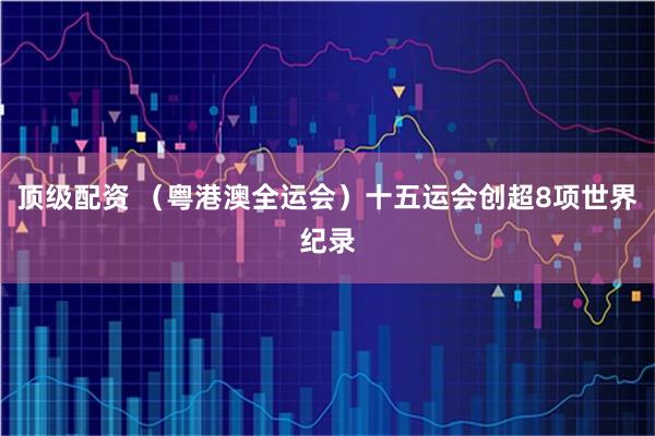 顶级配资 （粤港澳全运会）十五运会创超8项世界纪录