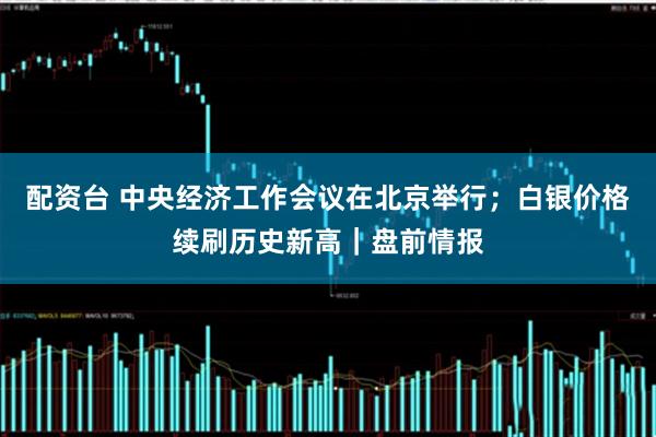 配资台 中央经济工作会议在北京举行；白银价格续刷历史新高｜盘前情报