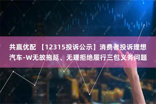 共赢优配 【12315投诉公示】消费者投诉理想汽车-W无故拖延、无理拒绝履行三包义务问题