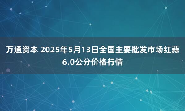 万通资本 2025年5月13日全国主要批发市场红蒜6.0公分价格行情