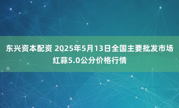 东兴资本配资 2025年5月13日全国主要批发市场红蒜5.0公分价格行情