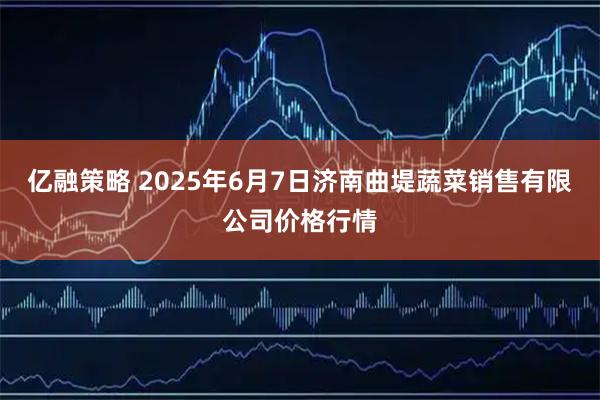 亿融策略 2025年6月7日济南曲堤蔬菜销售有限公司价格行情
