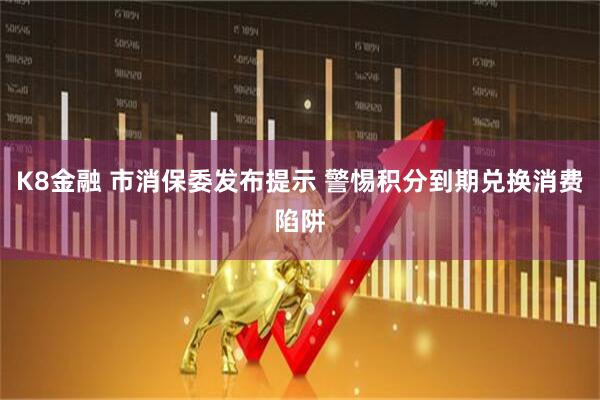K8金融 市消保委发布提示 警惕积分到期兑换消费陷阱