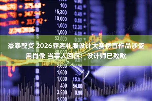 豪泰配资 2026亚运礼服设计大赛榜首作品涉盗用肖像 当事人回应：设计师已致歉