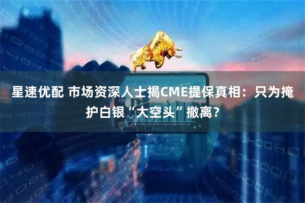 星速优配 市场资深人士揭CME提保真相：只为掩护白银“大空头”撤离？