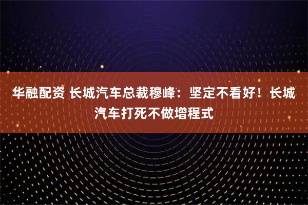 华融配资 长城汽车总裁穆峰：坚定不看好！长城汽车打死不做增程式