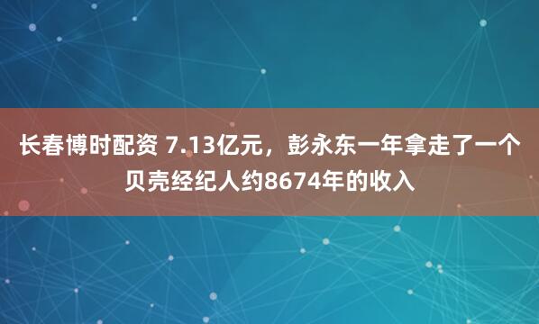 长春博时配资 7.13亿元，彭永东一年拿走了一个贝壳经纪人约8674年的收入