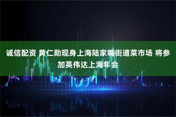 诚信配资 黄仁勋现身上海陆家嘴街道菜市场 将参加英伟达上海年会