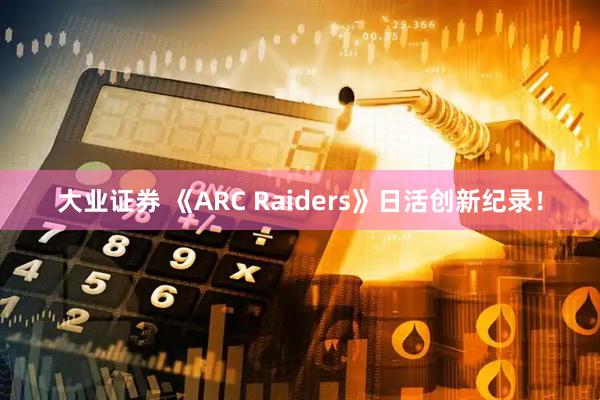 大业证券 《ARC Raiders》日活创新纪录！