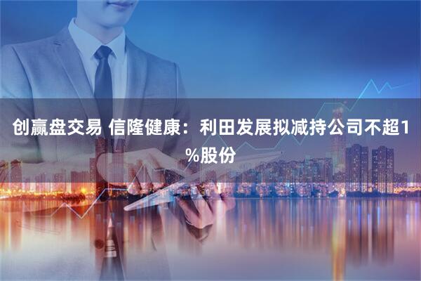 创赢盘交易 信隆健康：利田发展拟减持公司不超1%股份