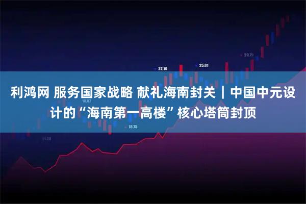 利鸿网 服务国家战略 献礼海南封关｜中国中元设计的“海南第一高楼”核心塔筒封顶