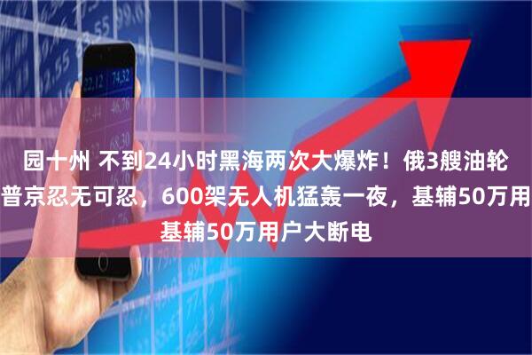 园十州 不到24小时黑海两次大爆炸！俄3艘油轮被引爆，普京忍无可忍，600架无人机猛轰一夜，基辅50万用户大断电