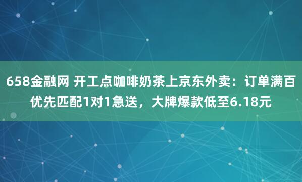 658金融网 开工点咖啡奶茶上京东外卖：订单满百优先匹配1对1急送，大牌爆款低至6.18元