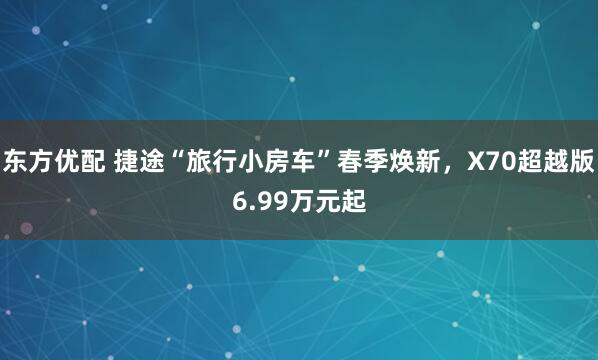东方优配 捷途“旅行小房车”春季焕新，X70超越版6.99万元起