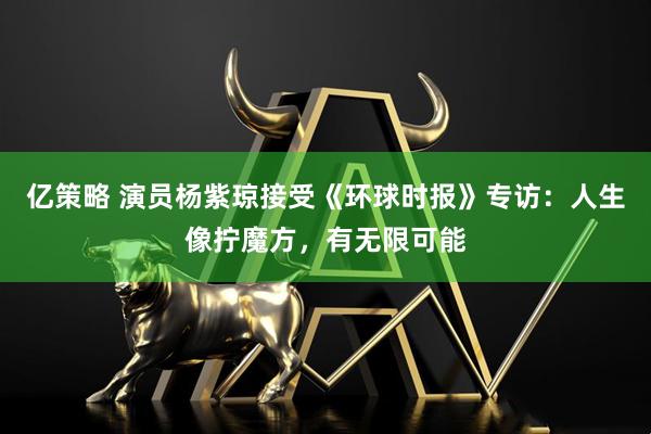 亿策略 演员杨紫琼接受《环球时报》专访:人生像拧魔方,有无限可能