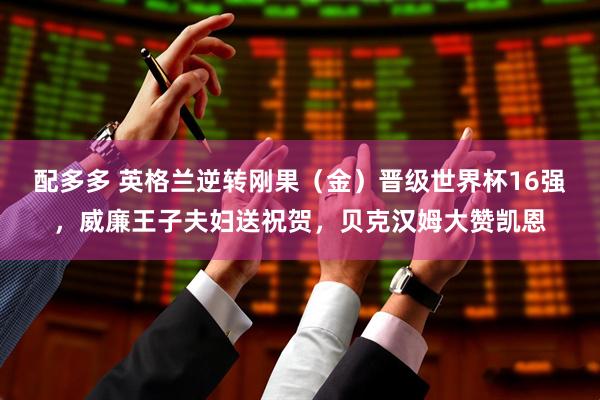 配多多 英格兰逆转刚果（金）晋级世界杯16强，威廉王子夫妇送祝贺，贝克汉姆大赞凯恩