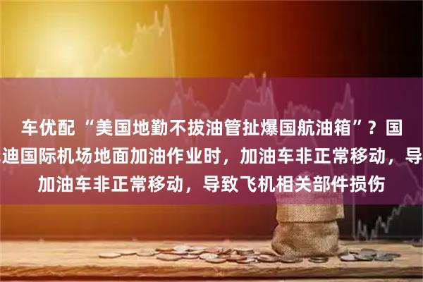 车优配 “美国地勤不拔油管扯爆国航油箱”？国航最新回应：在肯尼迪国际机场地面加油作业时，加油车非正常移动，导致飞机相关部件损伤
