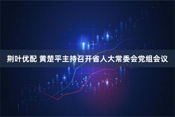 荆叶优配 黄楚平主持召开省人大常委会党组会议
