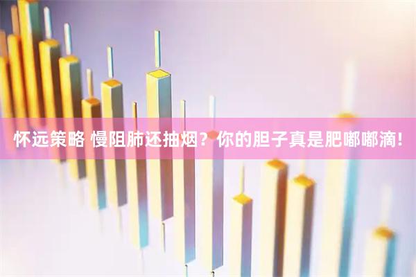 怀远策略 慢阻肺还抽烟？你的胆子真是肥嘟嘟滴!
